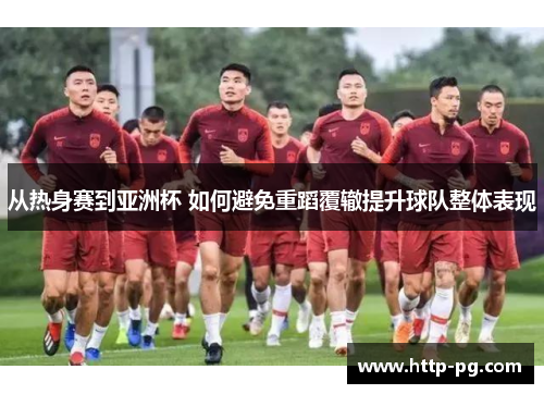 从热身赛到亚洲杯 如何避免重蹈覆辙提升球队整体表现