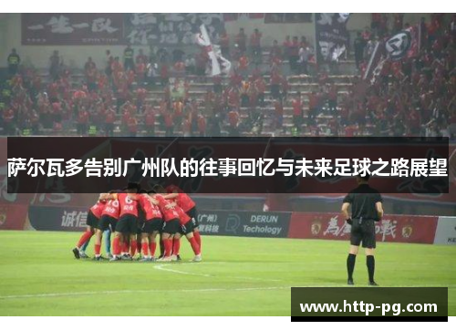 萨尔瓦多告别广州队的往事回忆与未来足球之路展望