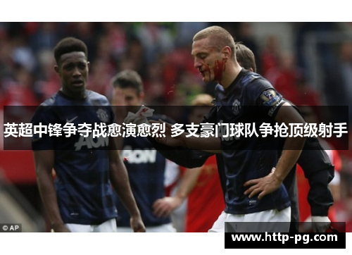 英超中锋争夺战愈演愈烈 多支豪门球队争抢顶级射手 英超中锋争夺战愈演愈烈 多支豪门球队争抢顶级射手