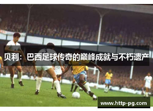 贝利：巴西足球传奇的巅峰成就与不朽遗产